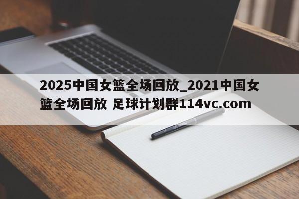 2025中国女篮全场回放_2021中国女篮全场回放 足球计划群114vc.com 