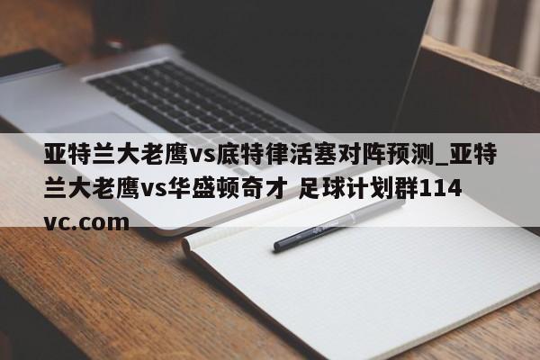 亚特兰大老鹰vs底特律活塞对阵预测_亚特兰大老鹰vs华盛顿奇才 足球计划群114vc.com 