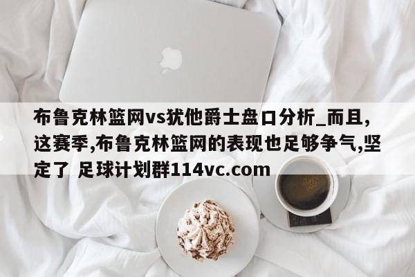 布鲁克林篮网vs犹他爵士盘口分析_而且,这赛季,布鲁克林篮网的表现也足够争气,坚定了 足球计划群114vc.com 